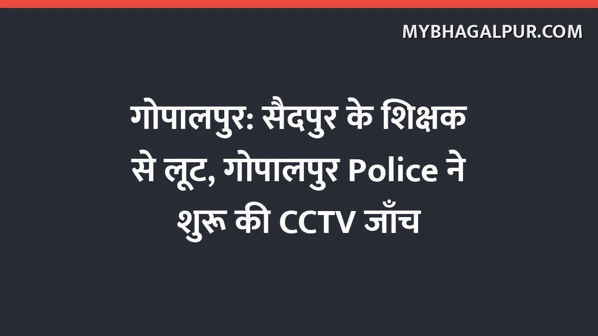 गोपालपुर: सैदपुर के शिक्षक से लूट, गोपालपुर Police ने शुरू की CCTV जाँच